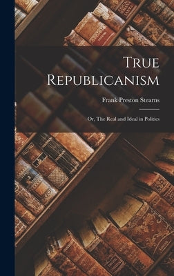 True Republicanism: Or, The Real and Ideal in Politics by Stearns, Frank Preston