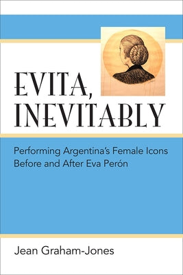 Evita, Inevitably: Performing Argentina's Female Icons Before and After Eva Perón by Graham-Jones, Jean