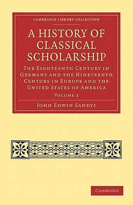 A History of Classical Scholarship: The Eighteenth Century in Germany and the Nineteenth Century in Europe and the United States of America by Sandys, John Edwin