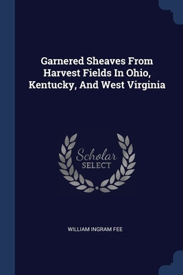 Garnered Sheaves From Harvest Fields In Ohio, Kentucky, And West Virginia by Fee, William Ingram