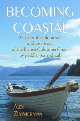 Becoming Coastal: 25 Years of Exploration and Discovery of the British Columbia Coast by Paddle, Oar and Sail by Zimmerman, Alex