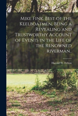 Mike Fink, Best of the Keelboatmen, Being a Revealing and Trustworthy Account of Events in the Life of the Renowned Riverman.. by Felton, Harold W. 1902-