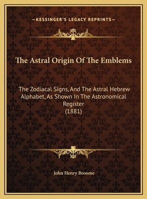 The Astral Origin of the Emblems: The Zodiacal Signs, and the Astral Hebrew Alphabet, as Shown in the Astronomical Register (1881) by Broome, John Henry