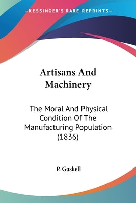 Artisans And Machinery: The Moral And Physical Condition Of The Manufacturing Population (1836) by Gaskell, P.