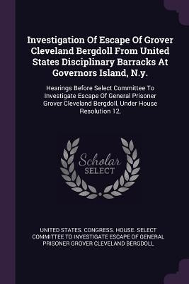 Investigation Of Escape Of Grover Cleveland Bergdoll From United States Disciplinary Barracks At Governors Island, N.y.: Hearings Before Select Commit by United States Congress House Select C.