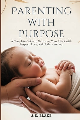 Parenting with Purpose: A Complete Guide to Nurturing Your Infant with Respect, Love, and Understanding by Blake, J. E.
