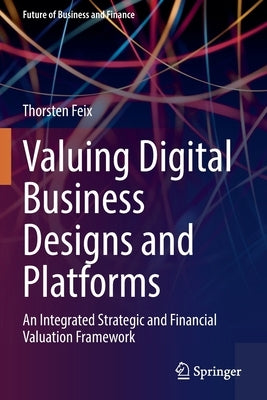 Valuing Digital Business Designs and Platforms: An Integrated Strategic and Financial Valuation Framework by Feix, Thorsten