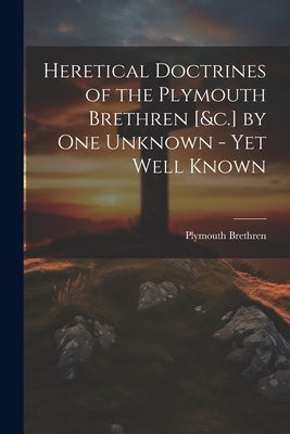 Heretical Doctrines of the Plymouth Brethren [&c.] by One Unknown - Yet Well Known by Brethren, Plymouth