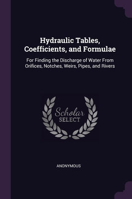 Hydraulic Tables, Coefficients, and Formulae: For Finding the Discharge of Water From Orifices, Notches, Weirs, Pipes, and Rivers by Anonymous