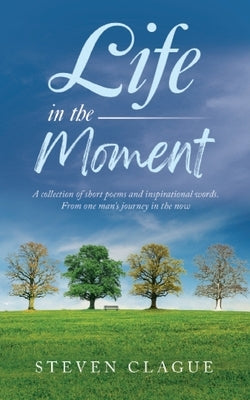 Life in the Moment: A Collection of Short Poems and Inspirational Words. From One Man's Journey in the Now by Clague, Steven