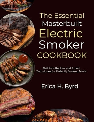 The Essential Masterbuilt Electric Smoker Cookbook: Delicious Recipes and Expert Techniques for Perfectly Smoked Meals by H. Byrd, Erica