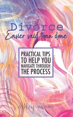Divorce: Easier Said Than Done: Practical tips to help you navigate through the process by Adams, Ashley