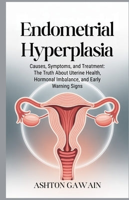 Endometrial Hyperplasia: Causes, Symptoms, and Treatment: The Truth About Uterine Health, Hormonal Imbalance, and Early Warning Signs by Gawain, Ashton