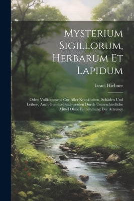 Mysterium Sigillorum, Herbarum Et Lapidum: Oder: Vollkommene Cur Aller Krankheiten, Schäden Und Leibes-, Auch Gemüts-beschwerden Durch Unterschiedlich by Hiebner, Israel