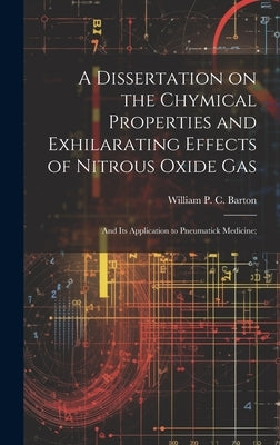 A Dissertation on the Chymical Properties and Exhilarating Effects of Nitrous Oxide Gas; and Its Application to Pneumatick Medicine; by Barton, William P. C. (William Paul Cr