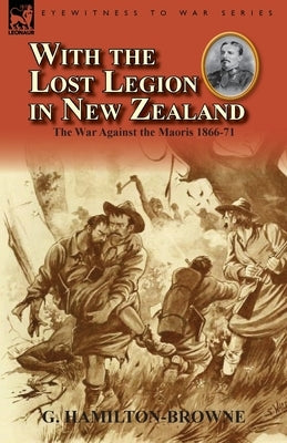 With the Lost Legion in New Zealand: the War Against the Maoris 1866-71 by Hamilton-Browne, G.