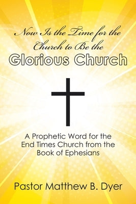 Now Is the Time for the Church to Be the Glorious Church: A Prophetic Word for the End Times Church from the Book of Ephesians by Dyer, Pastor Matthew B.