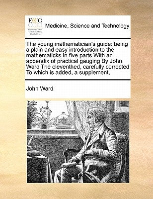 The young mathematician's guide: being a plain and easy introduction to the mathematicks In five parts With an appendix of practical gauging By John W by Ward, John