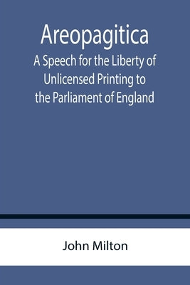 Areopagitica; A Speech for the Liberty of Unlicensed Printing to the Parliament of England by Milton, John