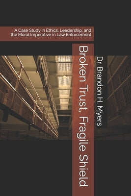 Broken Trust, Fragile Shield: A Case Study in Ethics, Leadership, and the Moral Imperative in Law Enforcement by Myers, Brandon H.