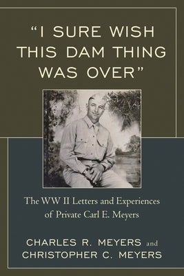 "I Sure Wish this Dam Thing Was Over": The WWII Letters And Experiences Of Private Carl E. Meyers by Meyers, Christopher C.