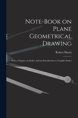 Note-book on Plane Geometrical Drawing: With a Chapter on Scales, and an Introduction to Graphic Statics by Harris, Robert