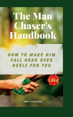 The Man Chaser's Handbook: How to Make Him Fall Head Over Heels for You by Castro, Inky