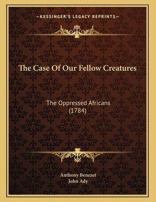 The Case Of Our Fellow Creatures: The Oppressed Africans (1784) by Benezet, Anthony