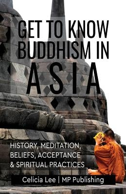 Get to Know Buddhism in Asia: History, Meditation, Beliefs, Acceptance, and Spiritual Practices by Mp Publishing