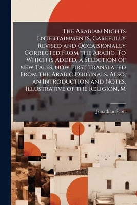 The Arabian Nights Entertainments, Carefully Revised and Occaisionally Corrected From the Arabic. To Which is Added, a Selection of new Tales, now Fir by Scott, Jonathan
