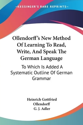Ollendorff's New Method Of Learning To Read, Write, And Speak The German Language: To Which Is Added A Systematic Outline Of German Grammar by Ollendorff, Heinrich Gottfried