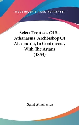 Select Treatises Of St. Athanasius, Archbishop Of Alexandria, In Controversy With The Arians (1853) by Athanasius, Saint