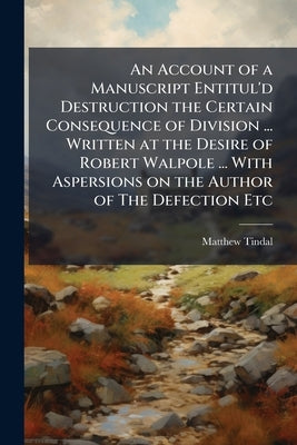 An Account of a Manuscript Entitul'd Destruction the Certain Consequence of Division ... Written at the Desire of Robert Walpole ... With Aspersions o by Tindal, Matthew
