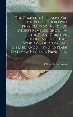 The Complete Herbalist, Or, the People Their Own Physicians by the Use of Nature's Remedies. Showing the Great Curative Properties of All Herb, Sympto by Brown, Oliver Phelps