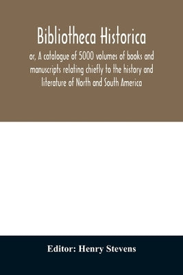 Bibliotheca historica; or, A catalogue of 5000 volumes of books and manuscripts relating chiefly to the history and literature of North and South Amer by Stevens, Henry