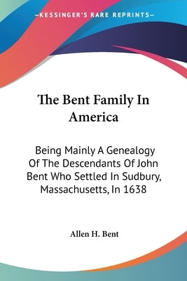 The Bent Family In America: Being Mainly A Genealogy Of The Descendants Of John Bent Who Settled In Sudbury, Massachusetts, In 1638 by Bent, Allen H.