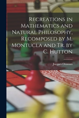 Recreations in Mathematics and Natural Philosophy, Recomposed by M. Montucla and Tr. by C. Hutton by Ozanam, Jacques