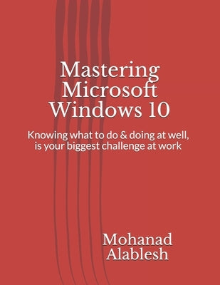 Mastering Microsoft Windows 10: Knowing what to do & doing at well, is your biggest challenge at work by Alablesh, Mohanad