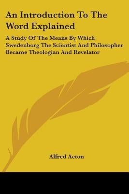 An Introduction To The Word Explained: A Study Of The Means By Which Swedenborg The Scientist And Philosopher Became Theologian And Revelator by Acton, Alfred