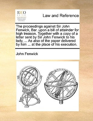 The Proceedings Against Sir John Fenwick, Bar. Upon a Bill of Attainder for High Treason. Together with a Copy of a Letter Sent by Sir John Fenwick to by Fenwick, John