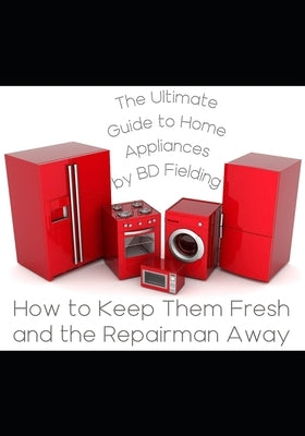 The Ultimate Guide to Home Appliances: How to Keep Them Fresh and the Repairman Away by Fielding, B. D.