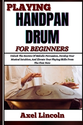 Playing Handpan Drum for Beginners: Unlock The Secrets Of Melodic Percussion, Develop Your Musical Intuition, And Elevate Your Playing Skills From The by Lincoln, Axel