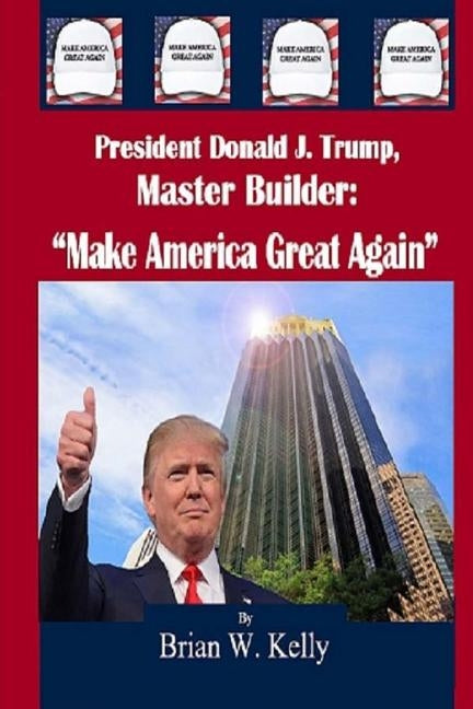 President Donald J. Trump, Master Builder: "Make America Great Again" President Trump's plans & ideations to make America great again! by Kelly, Brian W.