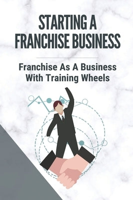 Starting A Franchise Business: Franchise As A Business With Training Wheels: Guide To Franchise Your Business by Susko, Ileen