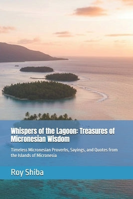 Whispers of the Lagoon: Treasures of Micronesian Wisdom: Timeless Micronesian Proverbs, Sayings, and Quotes from the Islands of Micronesia by Shiba, Roy
