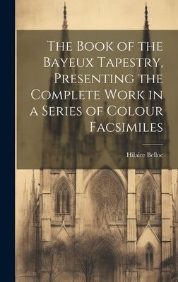 The Book of the Bayeux Tapestry, Presenting the Complete Work in a Series of Colour Facsimiles by Belloc, Hilaire