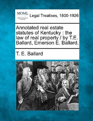 Annotated real estate statutes of Kentucky: the law of real property / by T.E. Ballard, Emerson E. Ballard. by Ballard, T. E.