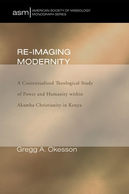 Re-Imaging Modernity: A Contextualized Theological Study of Power and Humanity Witin Akamba Christianity in Kenya by Okesson, Gregg A.