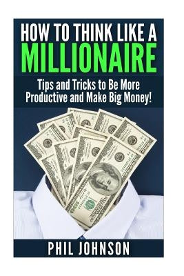 How to Think Like a Millionaire: Tips and Tricks to Be More Productive and Make Big Money! by Johnson, Phil