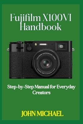 Fujifilm X100VI Handbook: Step-by-Step Manual for Everyday Creators by Michael, John